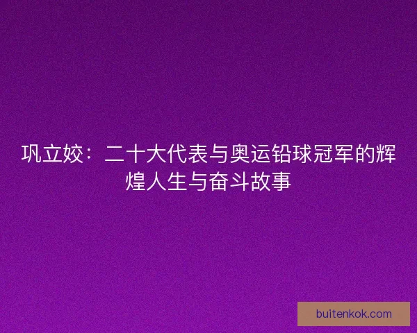 巩立姣：二十大代表与奥运铅球冠军的辉煌人生与奋斗故事
