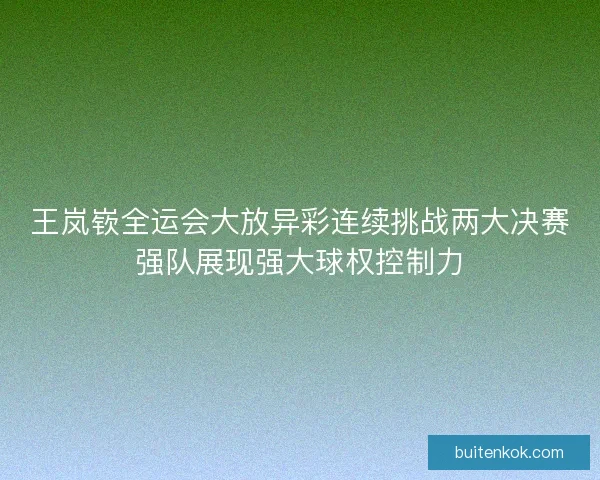 王岚嵚全运会大放异彩连续挑战两大决赛强队展现强大球权控制力