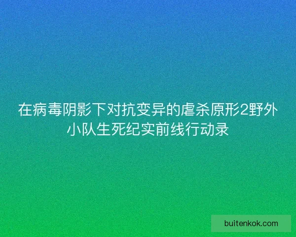 在病毒阴影下对抗变异的虐杀原形2野外小队生死纪实前线行动录