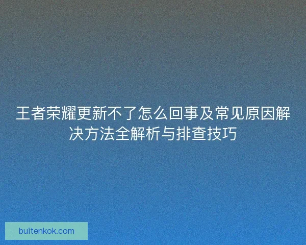 王者荣耀更新不了怎么回事及常见原因解决方法全解析与排查技巧