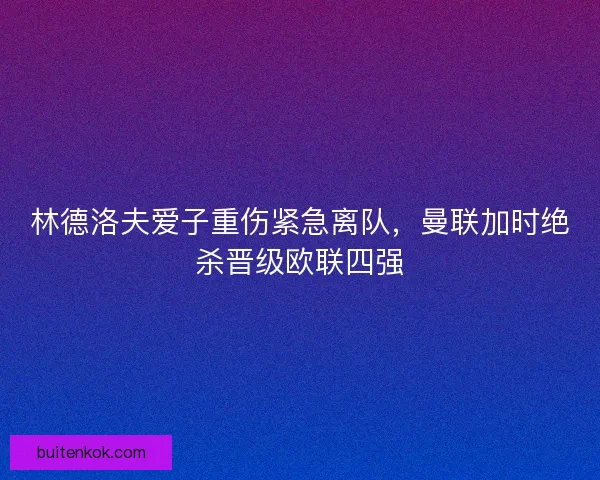 林德洛夫爱子重伤紧急离队，曼联加时绝杀晋级欧联四强