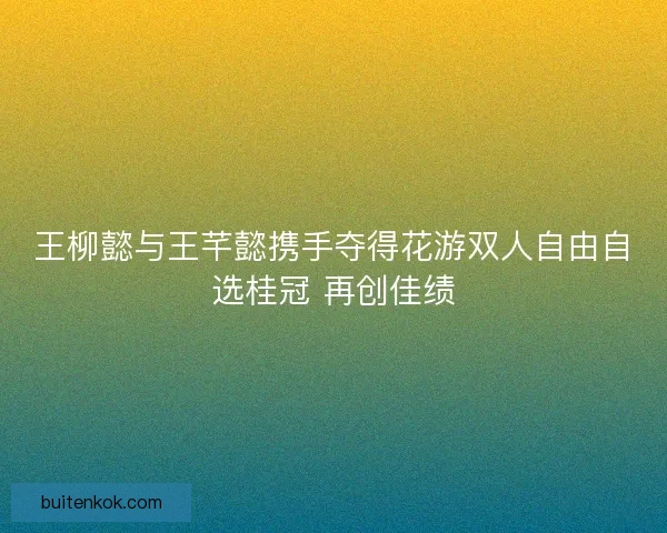 王柳懿与王芊懿携手夺得花游双人自由自选桂冠 再创佳绩