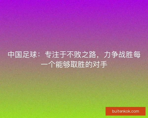 中国足球：专注于不败之路，力争战胜每一个能够取胜的对手