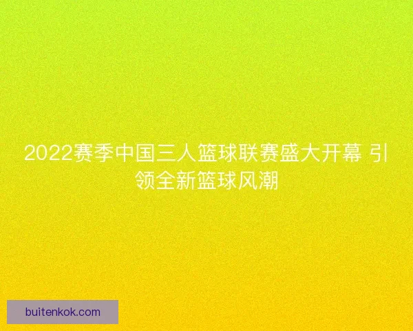 2022赛季中国三人篮球联赛盛大开幕 引领全新篮球风潮