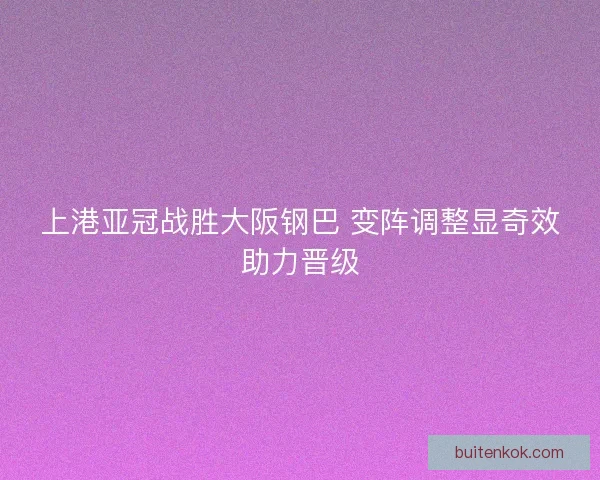 上港亚冠战胜大阪钢巴 变阵调整显奇效助力晋级