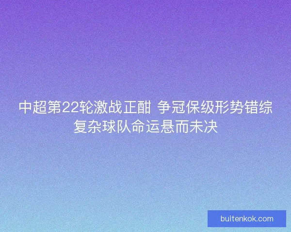 中超第22轮激战正酣 争冠保级形势错综复杂球队命运悬而未决